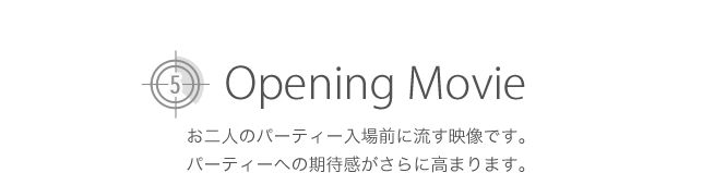 -Opening Movie- お二人のパーティー入場前に流す映像です。パーティーへの期待感がさらに高まります。